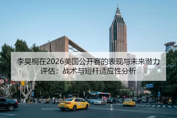 李昊桐在2026美国公开赛的表现与未来潜力评估：战术与短杆适应性分析
